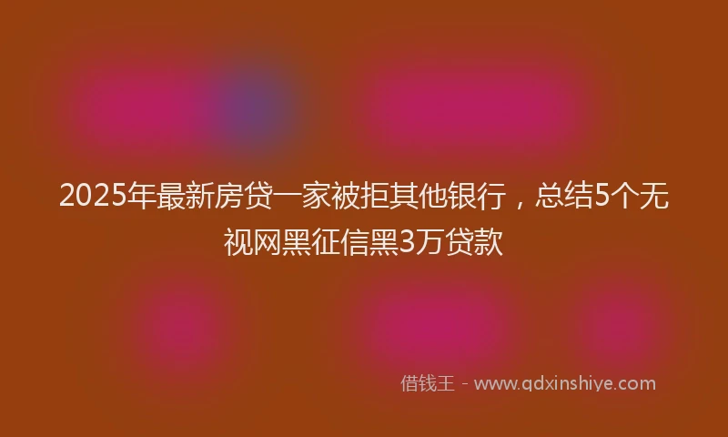 2025年最新房贷一家被拒其他银行，总结5个无视网黑征信黑3万贷款
