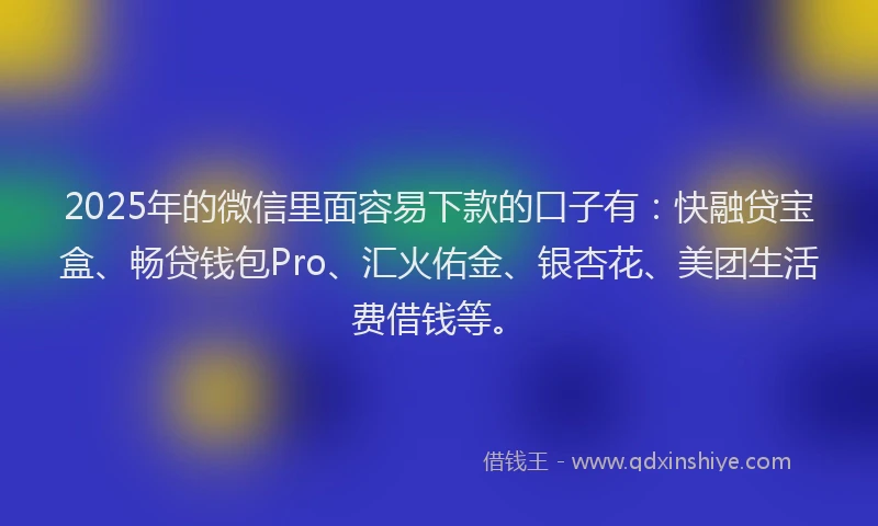 2025年的微信里面容易下款的口子有：快融贷宝盒、畅贷钱包Pro、汇火佑金、银杏花、美团生活费借钱等。