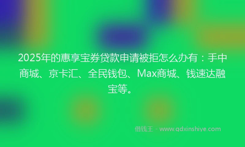2025年的惠享宝券贷款申请被拒怎么办有：手中商城、京卡汇、全民钱包、Max商城、钱速达融宝等。