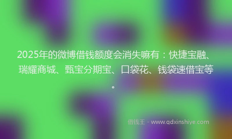 2025年的微博借钱额度会消失嘛有：快捷宝融、瑞耀商城、甄宝分期宝、口袋花、钱袋速借宝等。