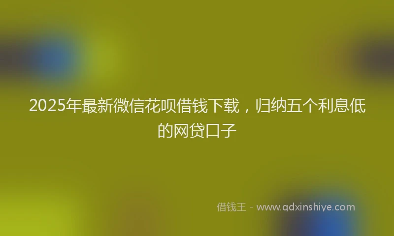 2025年最新微信花呗借钱下载，归纳五个利息低的网贷口子