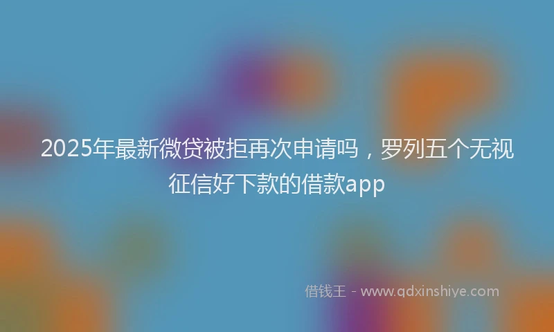 2025年最新微贷被拒再次申请吗，罗列五个无视征信好下款的借款app