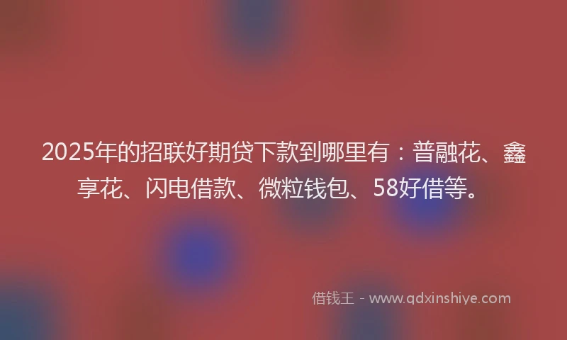 2025年的招联好期贷下款到哪里有：普融花、鑫享花、闪电借款、微粒钱包、58好借等。