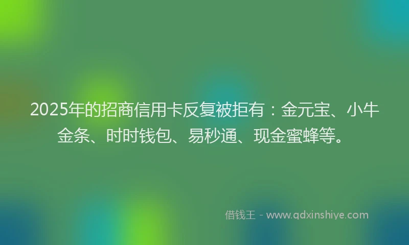 2025年的招商信用卡反复被拒有：金元宝、小牛金条、时时钱包、易秒通、现金蜜蜂等。