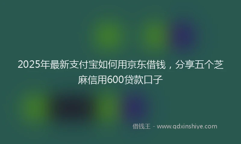 2025年最新支付宝如何用京东借钱，分享五个芝麻信用600贷款口子