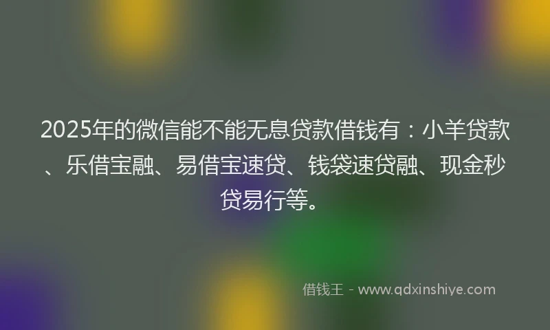 2025年的微信能不能无息贷款借钱有：小羊贷款、乐借宝融、易借宝速贷、钱袋速贷融、现金秒贷易行等。