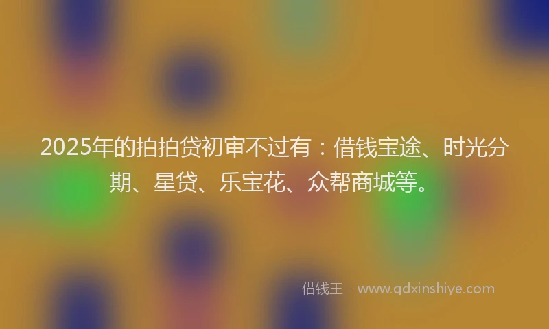 2025年的拍拍贷初审不过有：借钱宝途、时光分期、星贷、乐宝花、众帮商城等。
