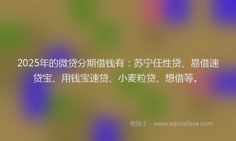 2025年的微贷分期借钱有：苏宁任性贷、易借速贷宝、用钱宝速贷、小麦粒贷、想借等。