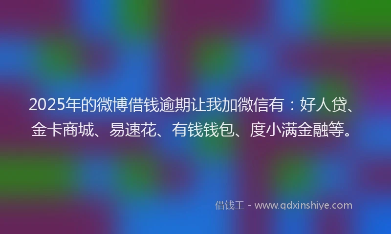 2025年的微博借钱逾期让我加微信有：好人贷、金卡商城、易速花、有钱钱包、度小满金融等。
