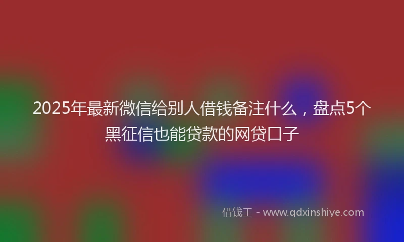 2025年最新微信给别人借钱备注什么，盘点5个黑征信也能贷款的网贷口子