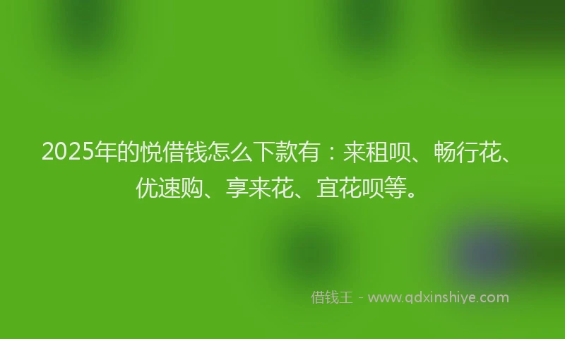 2025年的悦借钱怎么下款有：来租呗、畅行花、优速购、享来花、宜花呗等。