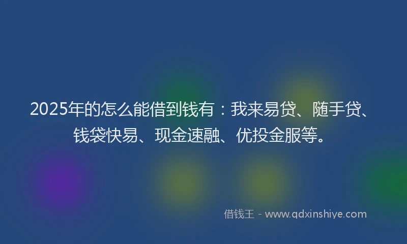 2025年的怎么能借到钱有：我来易贷、随手贷、钱袋快易、现金速融、优投金服等。