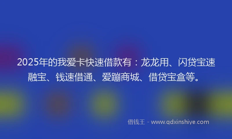 2025年的我爱卡快速借款有：龙龙用、闪贷宝速融宝、钱速借通、爱蹦商城、借贷宝盒等。