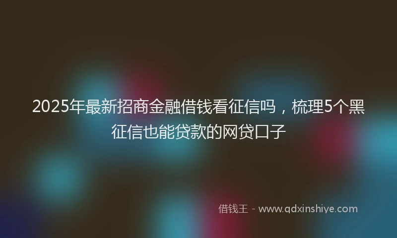 2025年最新招商金融借钱看征信吗，梳理5个黑征信也能贷款的网贷口子