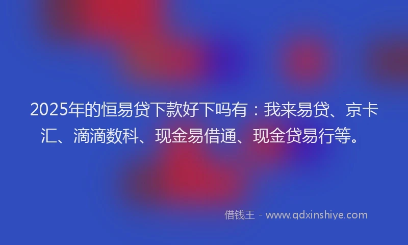 2025年的恒易贷下款好下吗有：我来易贷、京卡汇、滴滴数科、现金易借通、现金贷易行等。