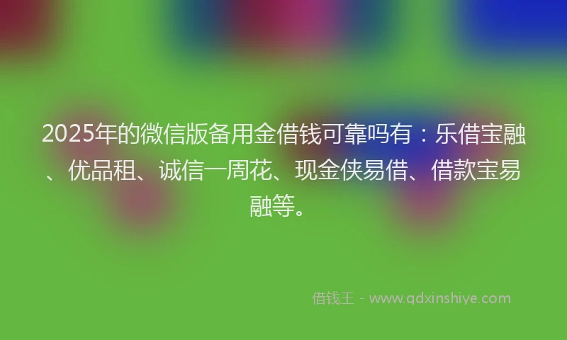 2025年的微信版备用金借钱可靠吗有：乐借宝融、优品租、诚信一周花、现金侠易借、借款宝易融等。