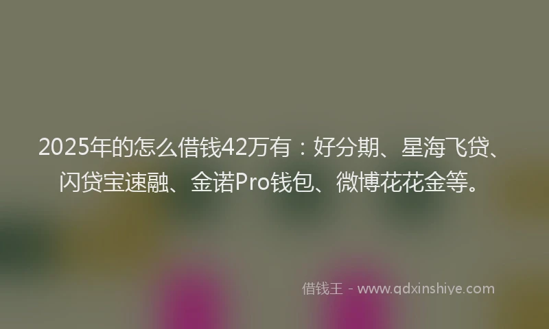 2025年的怎么借钱42万有：好分期、星海飞贷、闪贷宝速融、金诺Pro钱包、微博花花金等。