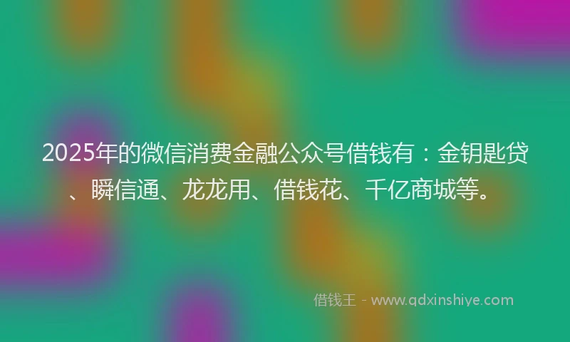 2025年的微信消费金融公众号借钱有：金钥匙贷、瞬信通、龙龙用、借钱花、千亿商城等。