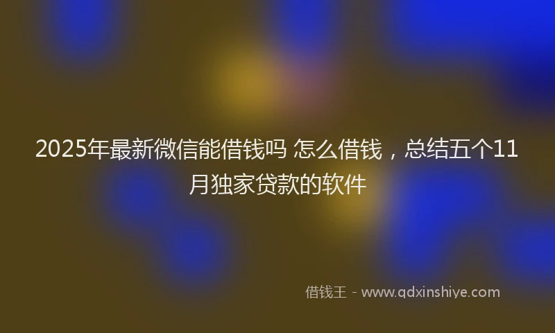 2025年最新微信能借钱吗 怎么借钱，总结五个11月独家贷款的软件
