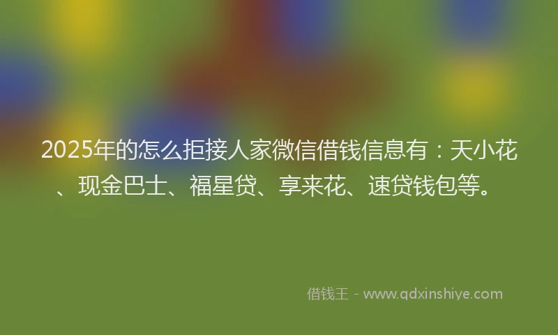 2025年的怎么拒接人家微信借钱信息有：天小花、现金巴士、福星贷、享来花、速贷钱包等。