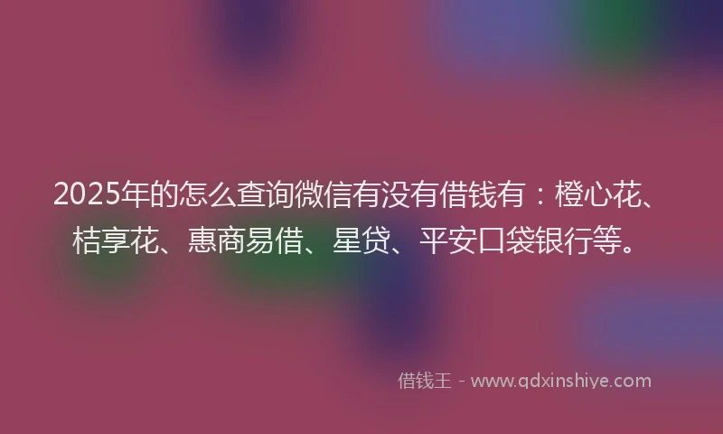 2025年的怎么查询微信有没有借钱有：橙心花、桔享花、惠商易借、星贷、平安口袋银行等。