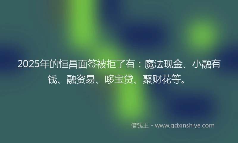2025年的恒昌面签被拒了有：魔法现金、小融有钱、融资易、哆宝贷、聚财花等。