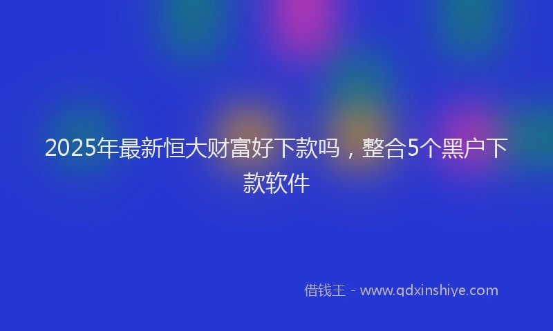 2025年最新恒大财富好下款吗，整合5个黑户下款软件