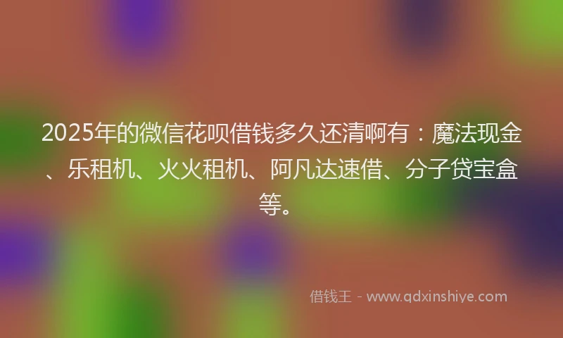 2025年的微信花呗借钱多久还清啊有：魔法现金、乐租机、火火租机、阿凡达速借、分子贷宝盒等。