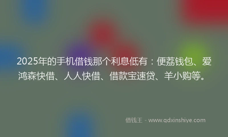 2025年的手机借钱那个利息低有：便荔钱包、爱鸿森快借、人人快借、借款宝速贷、羊小购等。