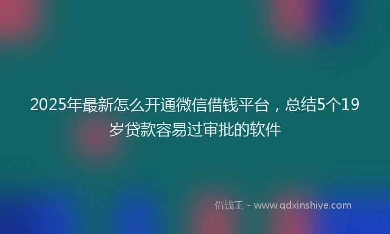 2025年最新怎么开通微信借钱平台，总结5个19岁贷款容易过审批的软件