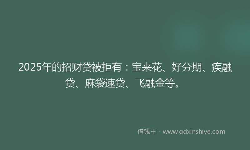 2025年的招财贷被拒有：宝来花、好分期、疾融贷、麻袋速贷、飞融金等。
