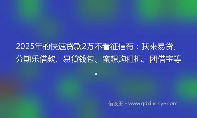 2025年的快速贷款2万不看征信有：我来易贷、分期乐借款、易贷钱包、蛮想购租机、团借宝等。