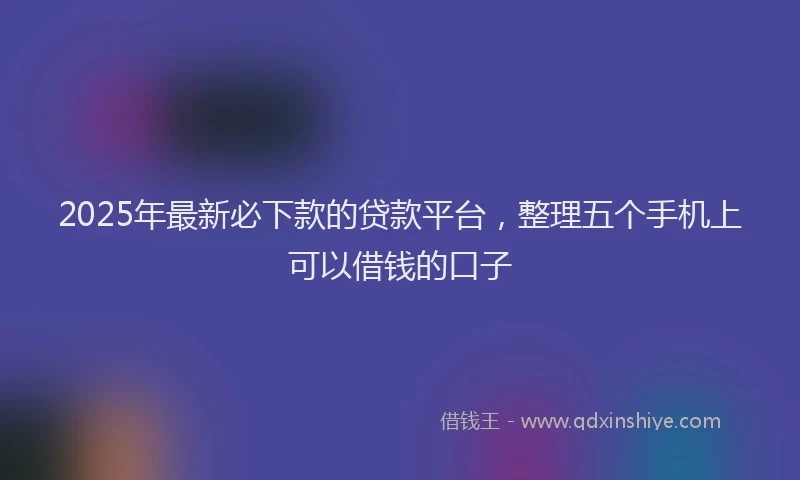 2025年最新必下款的贷款平台，整理五个手机上可以借钱的口子