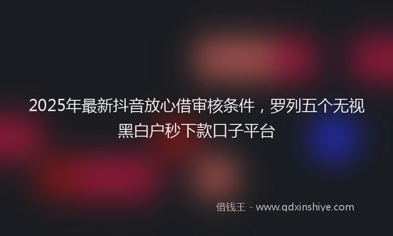 2025年最新抖音放心借审核条件，罗列五个无视黑白户秒下款口子平台