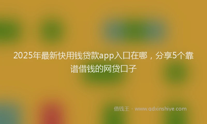 2025年最新快用钱贷款app入口在哪，分享5个靠谱借钱的网贷口子