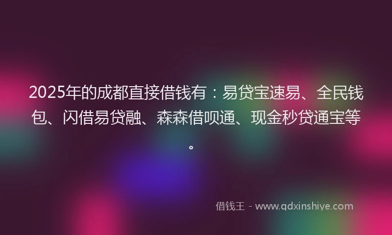 2025年的成都直接借钱有：易贷宝速易、全民钱包、闪借易贷融、森森借呗通、现金秒贷通宝等。