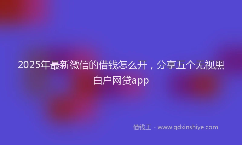 2025年最新微信的借钱怎么开，分享五个无视黑白户网贷app