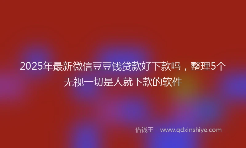 2025年最新微信豆豆钱贷款好下款吗，整理5个无视一切是人就下款的软件