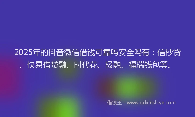 2025年的抖音微信借钱可靠吗安全吗有：信秒贷、快易借贷融、时代花、极融、福瑞钱包等。
