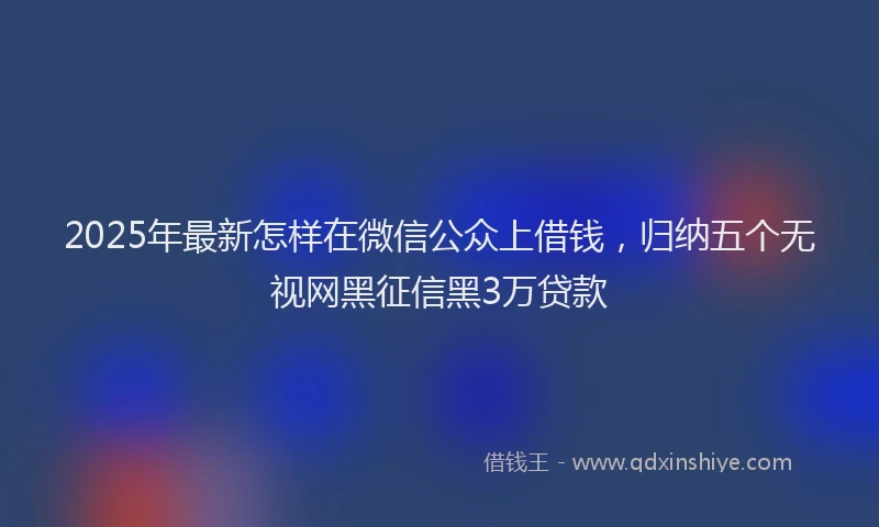 2025年最新怎样在微信公众上借钱，归纳五个无视网黑征信黑3万贷款