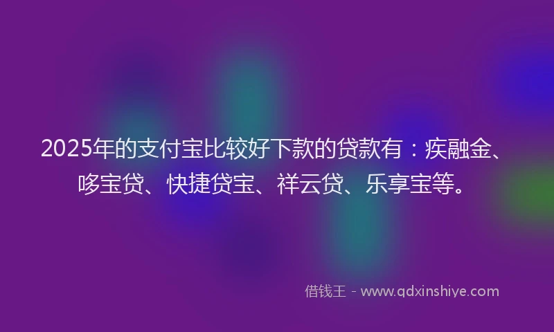 2025年的支付宝比较好下款的贷款有：疾融金、哆宝贷、快捷贷宝、祥云贷、乐享宝等。