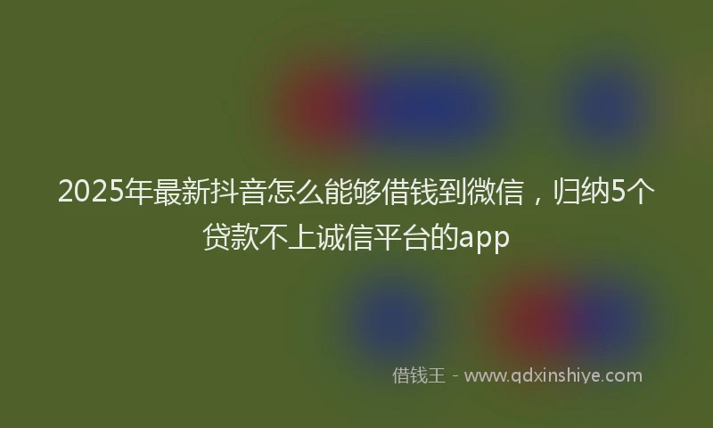 2025年最新抖音怎么能够借钱到微信，归纳5个贷款不上诚信平台的app