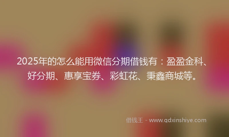2025年的怎么能用微信分期借钱有：盈盈金科、好分期、惠享宝券、彩虹花、秉鑫商城等。