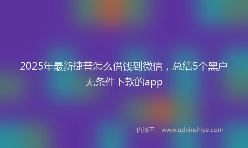 2025年最新捷普怎么借钱到微信，总结5个黑户无条件下款的app