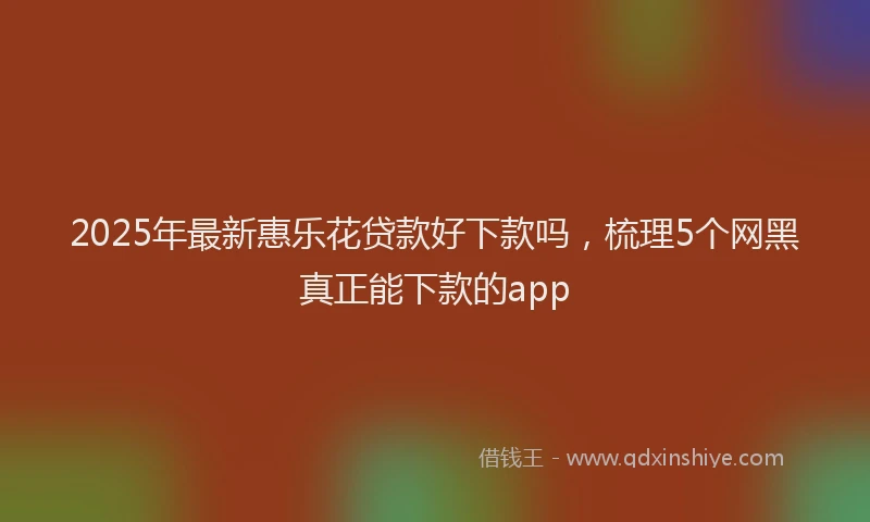 2025年最新惠乐花贷款好下款吗，梳理5个网黑真正能下款的app