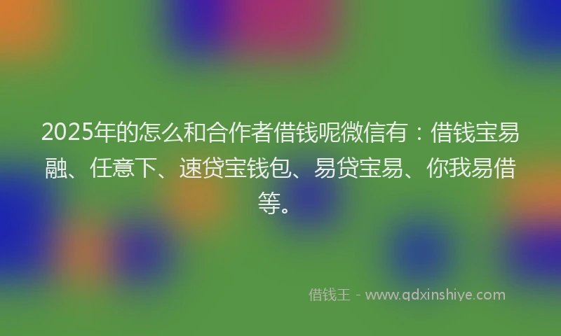 2025年的怎么和合作者借钱呢微信有：借钱宝易融、任意下、速贷宝钱包、易贷宝易、你我易借等。