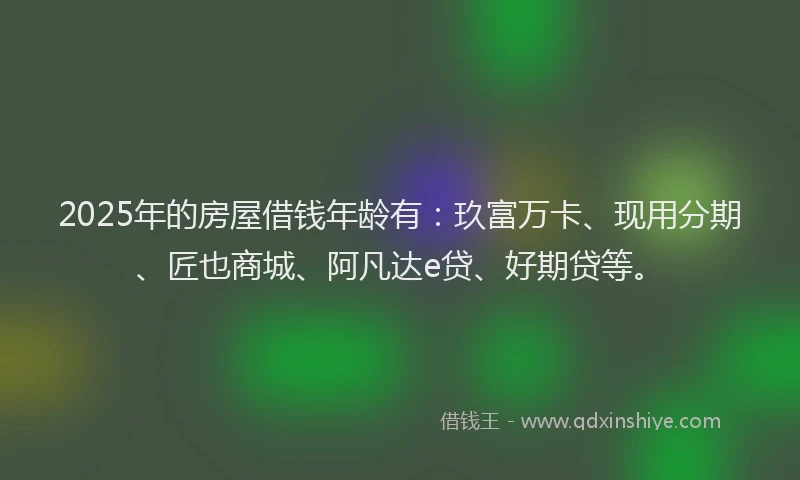 2025年的房屋借钱年龄有：玖富万卡、现用分期、匠也商城、阿凡达e贷、好期贷等。