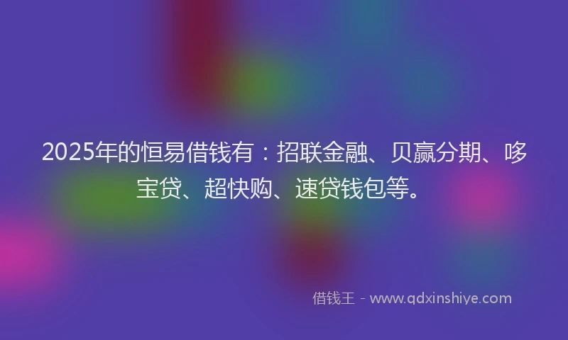 2025年的恒易借钱有：招联金融、贝赢分期、哆宝贷、超快购、速贷钱包等。