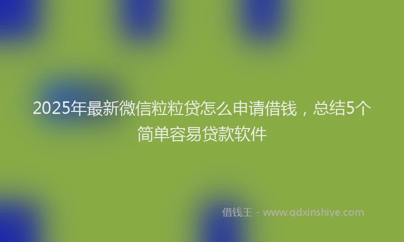 2025年最新微信粒粒贷怎么申请借钱，总结5个简单容易贷款软件