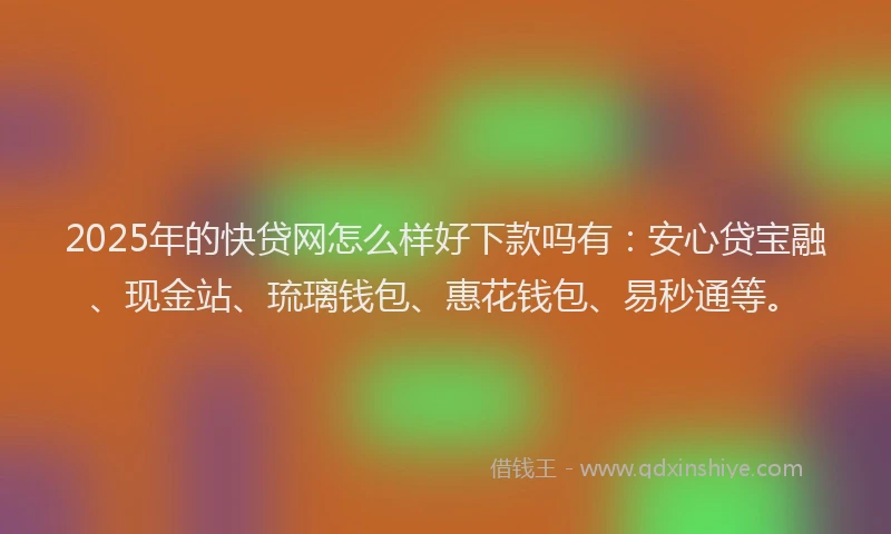 2025年的快贷网怎么样好下款吗有：安心贷宝融、现金站、琉璃钱包、惠花钱包、易秒通等。